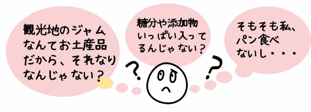 観光地のジャム なんてお土産品 だから、それなり なんじゃない？ 糖分や添加物 いっぱい入って るんじゃない？ そもそも私、 パン食べ ないし・・・