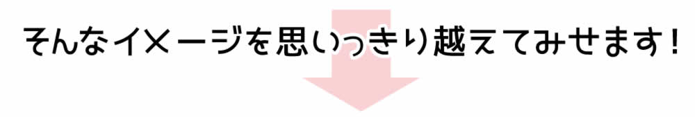 そんなイメージを思いっきり越えてみせます！