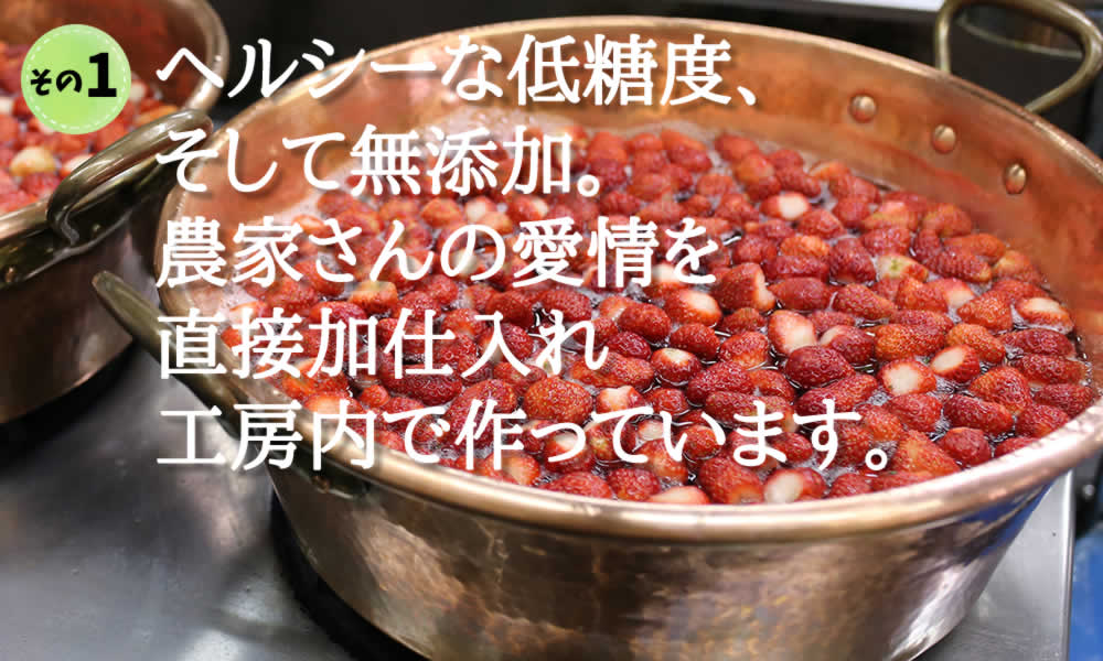 ヘルシーな低糖度、 そして無添加。 農家さんの愛情を 直接加仕入れ 工房内で作っています。