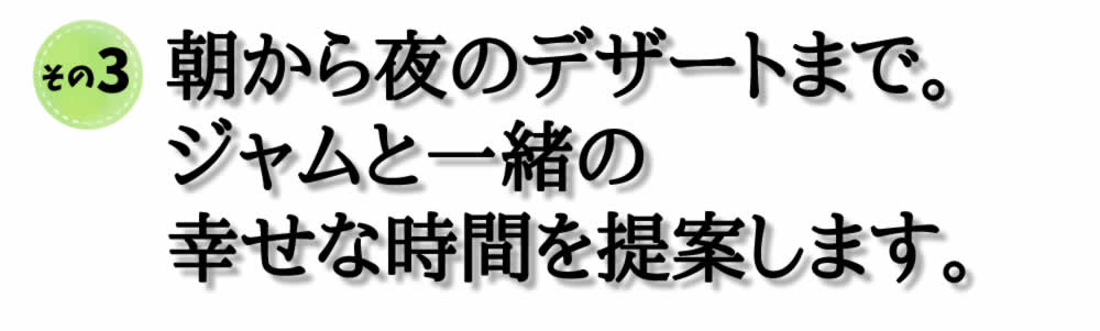 朝から夜のデザートまで。 ジャムと一緒の 幸せな時間を提案します。